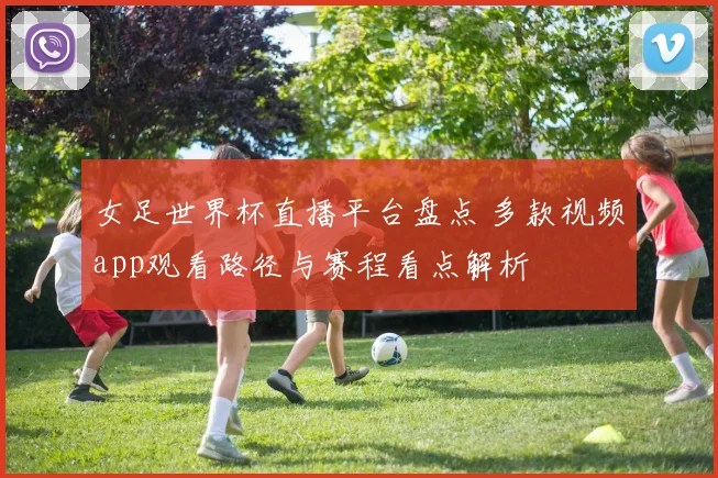 女足世界杯直播平台盘点 多款视频app观看路径与赛程看点解析