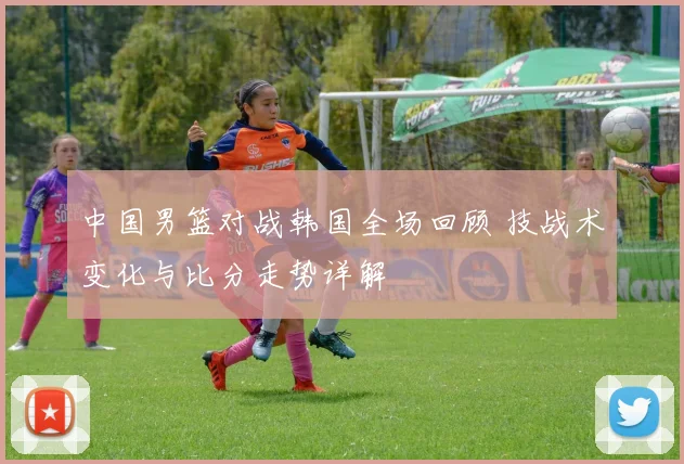 中国男篮对战韩国全场回顾 技战术变化与比分走势详解