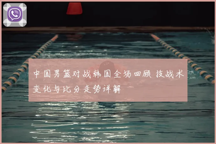 中国男篮对战韩国全场回顾 技战术变化与比分走势详解