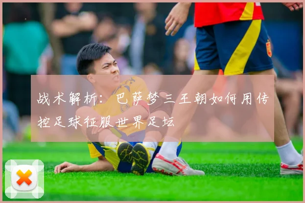 战术解析:巴萨梦三王朝如何用传控足球征服世界足坛