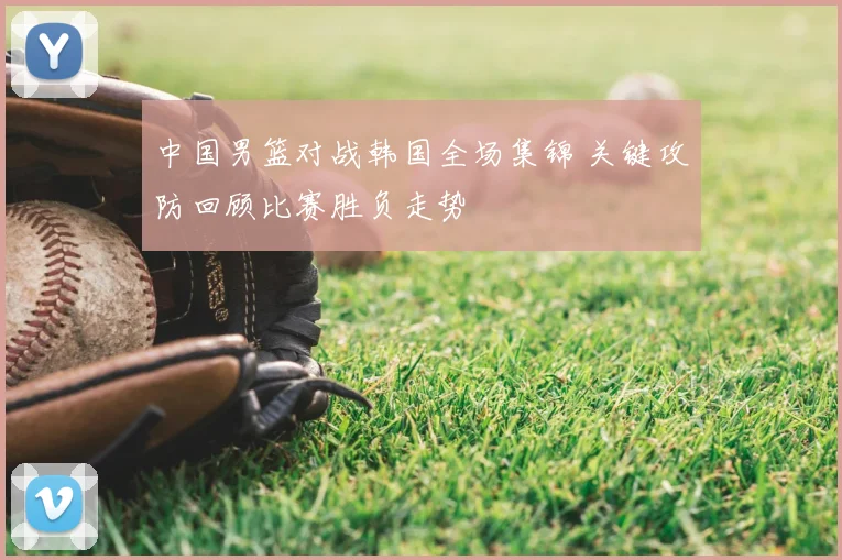 中国男篮对战韩国全场集锦 关键攻防回顾比赛胜负走势