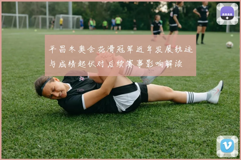 平昌冬奥会花滑冠军近年发展轨迹与成绩起伏对后续赛事影响解读