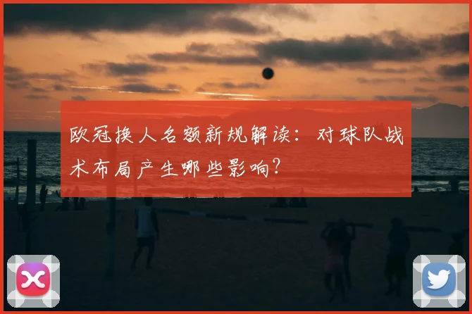 欧冠换人名额新规解读:对球队战术布局产生哪些影响?