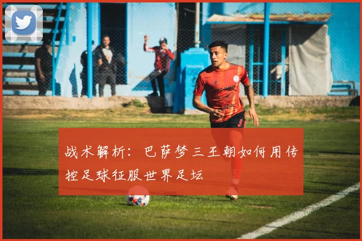 战术解析:巴萨梦三王朝如何用传控足球征服世界足坛